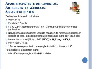 APORTE SUFICIENTE DE ALIMENTOS.
ANTECEDENTES MÓRBIDOS:
SIN ANTECEDENTES
Evaluación del estado nutricional
   Peso: 54 kg
   Estatura: 1,55 mts
   I.M.C: 22.47, Normal (normal: 18,5 – 24,9 kg/m2) está dentro de los
    parámetros.
   Necesidades nutricionales: según la ecuación de metabolismo basal en
    relación al peso, la paciente tiene una necesidad diaria de 1316,4 kcal.
   Metabolismo basal (Mujer 18-30 AÑOS) = 14,818kg + 486,6
   MB = 1286.77 kcal
   * Factor de requerimiento de energía: Actividad. Liviana = 1,55
Requerimiento de energía diario:
   MB x Fact.req.energía = 1994.49 kcal/día
 