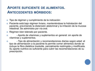 APORTE SUFICIENTE DE ALIMENTOS.
ANTECEDENTES MÓRBIDOS:
   Tipo de régimen y cumplimiento de la indicación:
   Paciente está bajo régimen liviano, manteniéndose la hidratación del
    paciente, previniendo la distensión abdominal y la irritación de la mucosa
    intestinal. Se administra por vía oral.
   Régimen bien tolerado por paciente.
           - Aporte de vitaminas y suplementos en general: sin aporte de
    vitaminas y suplementos.
           - Tipo de alimentación y recomendaciones diarias según edad: el
    tipo de alimentación a la paciente le permite comer alimentos donde se
    incluye la fibra dietética insoluble, parcialmente restringida y modificada.
    Su aporte nutritivo es suficiente para cubrir las recomendaciones de su
    prescripción.
 