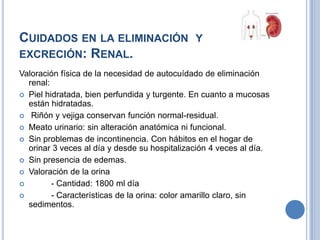 CUIDADOS EN LA ELIMINACIÓN Y
EXCRECIÓN: RENAL.
Valoración física de la necesidad de autocuídado de eliminación
  renal:
 Piel hidratada, bien perfundida y turgente. En cuanto a mucosas
  están hidratadas.
 Riñón y vejiga conservan función normal-residual.
 Meato urinario: sin alteración anatómica ni funcional.
 Sin problemas de incontinencia. Con hábitos en el hogar de
  orinar 3 veces al día y desde su hospitalización 4 veces al día.
 Sin presencia de edemas.
 Valoración de la orina
        - Cantidad: 1800 ml día
        - Características de la orina: color amarillo claro, sin
  sedimentos.
 