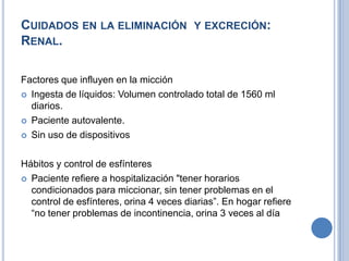 CUIDADOS EN LA ELIMINACIÓN Y EXCRECIÓN:
RENAL.

Factores que influyen en la micción
 Ingesta de líquidos: Volumen controlado total de 1560 ml
  diarios.
 Paciente autovalente.

 Sin uso de dispositivos



Hábitos y control de esfínteres
 Paciente refiere a hospitalización "tener horarios
  condicionados para miccionar, sin tener problemas en el
  control de esfínteres, orina 4 veces diarias”. En hogar refiere
  “no tener problemas de incontinencia, orina 3 veces al día
 