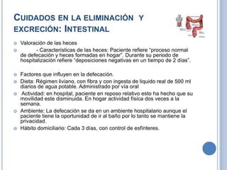 CUIDADOS EN LA ELIMINACIÓN Y
EXCRECIÓN: INTESTINAL
   Valoración de las heces
          - Características de las heces: Paciente refiere “proceso normal
    de defecación y heces formadas en hogar”. Durante su periodo de
    hospitalización refiere “deposiciones negativas en un tiempo de 2 días”.

   Factores que influyen en la defecación.
   Dieta: Régimen liviano, con fibra y con ingesta de liquido real de 500 ml
    diarios de agua potable. Administrado por vía oral
   Actividad: en hospital, paciente en reposo relativo esto ha hecho que su
    movilidad este disminuida. En hogar actividad física dos veces a la
    semana.
   Ambiente: La defecación se da en un ambiente hospitalario aunque el
    paciente tiene la oportunidad de ir al baño por lo tanto se mantiene la
    privacidad.
   Hábito domiciliario: Cada 3 días, con control de esfínteres.
 