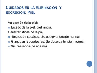 CUIDADOS EN LA ELIMINACIÓN Y
EXCRECIÓN: PIEL


 Valoración de la piel:
  Estado de la piel: piel limpia.

 Características de la piel.
  Secreción sebácea: Se observa función normal

  Glándulas Sudoríparas: Se observa función normal.

  Sin presencia de edemas.
 