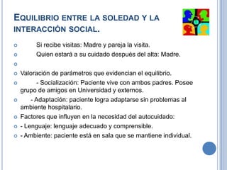 EQUILIBRIO ENTRE LA SOLEDAD Y LA
INTERACCIÓN SOCIAL.
        Si recibe visitas: Madre y pareja la visita.
        Quien estará a su cuidado después del alta: Madre.


   Valoración de parámetros que evidencian el equilibrio.
         - Socialización: Paciente vive con ambos padres. Posee
    grupo de amigos en Universidad y externos.
       - Adaptación: paciente logra adaptarse sin problemas al
    ambiente hospitalario.
   Factores que influyen en la necesidad del autocuidado:
   - Lenguaje: lenguaje adecuado y comprensible.
   - Ambiente: paciente está en sala que se mantiene individual.
 