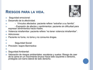 RIESGOS PARA LA VIDA.
   Seguridad emocional:
   Desarrollo de la afectividad.
          - Vínculos afectados: paciente refiere “extrañar a su familia”.
          - Expresión de afectos y sentimientos: paciente sin dificultad para
    expresar sentimientos hacia madre.
   Violencia intrafamiliar: paciente refiere “no tener violencia intrafamiliar”.
   Adicciones:
   Paciente no fuma, no toma y no consume drogas.

          Seguridad Social:
   Previsión: Isapre Banmedica

   Seguridad Ambiental:
   Valoración de riesgos ambientales: escaleras y suelos: Riesgo de caer
    de la cama en un movimiento brusco hacia lado izquierdo o derecho,
    protegida con barra lateral de lado derecho.
 