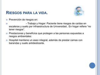RIESGOS PARA LA VIDA.
   Prevención de riesgos en:
                   - Trabajo y Hogar: Paciente tiene riesgos de caídas en
    escaleras y suelo por infraestructura de Universidad.. En hogar refiere “no
    tener riesgos”.
   Prestaciones y beneficios que protegen a las personas expuestas a
    riesgos ambientales:
   Hospital mantiene un aseo integral, además de prestar camas con
    barandas y suelo antideslizante.
 