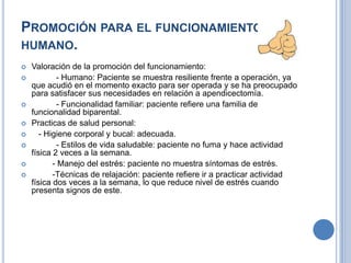 PROMOCIÓN PARA EL FUNCIONAMIENTO
HUMANO.
   Valoración de la promoción del funcionamiento:
           - Humano: Paciente se muestra resiliente frente a operación, ya
    que acudió en el momento exacto para ser operada y se ha preocupado
    para satisfacer sus necesidades en relación a apendicectomía.
           - Funcionalidad familiar: paciente refiere una familia de
    funcionalidad biparental.
   Practicas de salud personal:
      - Higiene corporal y bucal: adecuada.
           - Estilos de vida saludable: paciente no fuma y hace actividad
    física 2 veces a la semana.
          - Manejo del estrés: paciente no muestra síntomas de estrés.
          -Técnicas de relajación: paciente refiere ir a practicar actividad
    física dos veces a la semana, lo que reduce nivel de estrés cuando
    presenta signos de este.
 