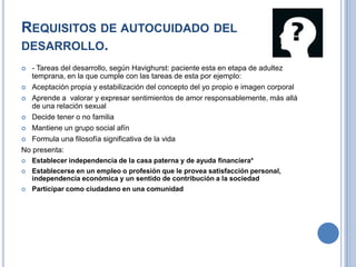 REQUISITOS DE AUTOCUIDADO DEL
DESARROLLO.
  - Tareas del desarrollo, según Havighurst: paciente esta en etapa de adultez
   temprana, en la que cumple con las tareas de esta por ejemplo:
 Aceptación propia y estabilización del concepto del yo propio e imagen corporal

 Aprende a valorar y expresar sentimientos de amor responsablemente, más allá
   de una relación sexual
 Decide tener o no familia

 Mantiene un grupo social afín

 Formula una filosofía significativa de la vida

No presenta:
   Establecer independencia de la casa paterna y de ayuda financiera*
   Establecerse en un empleo o profesión que le provea satisfacción personal,
    independencia económica y un sentido de contribución a la sociedad
   Participar como ciudadano en una comunidad
 