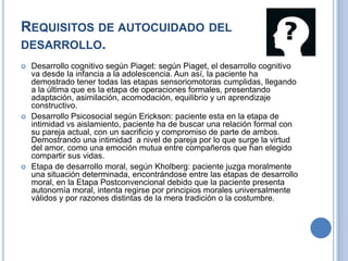 REQUISITOS DE AUTOCUIDADO DEL
DESARROLLO.
   Desarrollo cognitivo según Piaget: según Piaget, el desarrollo cognitivo
    va desde la infancia a la adolescencia. Aun así, la paciente ha
    demostrado tener todas las etapas sensoriomotoras cumplidas, llegando
    a la última que es la etapa de operaciones formales, presentando
    adaptación, asimilación, acomodación, equilibrio y un aprendizaje
    constructivo.
   Desarrollo Psicosocial según Erickson: paciente esta en la etapa de
    intimidad vs aislamiento, paciente ha de buscar una relación formal con
    su pareja actual, con un sacrificio y compromiso de parte de ambos.
    Demostrando una intimidad a nivel de pareja por lo que surge la virtud
    del amor, como una emoción mutua entre compañeros que han elegido
    compartir sus vidas.
   Etapa de desarrollo moral, según Kholberg: paciente juzga moralmente
    una situación determinada, encontrándose entre las etapas de desarrollo
    moral, en la Etapa Postconvencional debido que la paciente presenta
    autonomía moral, intenta regirse por principios morales universalmente
    válidos y por razones distintas de la mera tradición o la costumbre.
 