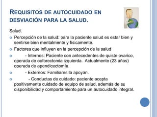 REQUISITOS DE AUTOCUIDADO EN
DESVIACIÓN PARA LA SALUD.
Salud.
 Percepción de la salud: para la paciente salud es estar bien y
  sentirse bien mentalmente y físicamente.
 Factores que influyen en la percepción de la salud

       - Internos: Paciente con antecedentes de quiste ovarico,
  operada de ooforectomia izquierda. Actualmente (23 años)
  operada de apendicectomía.
       - Externos: Familiares la apoyan.
          - Conductas de cuidado: paciente acepta
  positivamente cuidado de equipo de salud, además de su
  disponibilidad y comportamiento para un autocuidado integral.
 