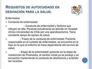REQUISITOS DE AUTOCUIDADO EN
DESVIACIÓN PARA LA SALUD.
Enfermedad.
 Conducta de enfermedad:

                - Conducta de enfermedad y factores que
  influyen en ella: Paciente actualmente se atiende en Hospital
  clínico Universidad de Chile por una apendicectomía. Tiene
  constante apoyo de equipo de salud.
            - Fases de la conducta de enfermedad: Paciente
  responsable en el cuidado de enfermedad, se encuentra en la
  fase en la que el enfermo se hace dependiente del servicio de
  salud.
           - Etapa de la enfermedad: paciente en la etapa de
  mantención de Proshaska, el cambio inicial ya se produjo y se
  encuentra manteniendo la conducta de abstinencia y evitando
  las recaídas.
 