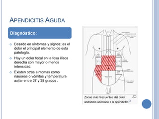 APENDICITIS AGUDA
Diagnóstico:

   Basado en síntomas y signos; es el
    dolor el principal elemento de esta
    patología.
   Hay un dolor focal en la fosa ilíaca
    derecha con mayor o menos
    intensidad.
   Existen otros síntomas como
    nauseas o vómitos y temperatura
    axilar entre 37 y 38 grados .
 