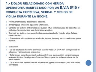 1.- DOLOR RELACIONADO CON HERIDA
OPERATORIA MANIFESTADO POR UN E.V.A 5/10 Y
CONDUCTA EXPRESIVA, VERBAL Y CICLOS DE
VIGILIA DURANTE LA NOCHE.
   Promover el reposo y descanso de paciente.
   Brindar apoyo emocional a paciente y familiares.
   Controlar los factores ambientales que pueden influir en la respuesta del paciente a las
    molestias (temperatura de sala, iluminación y ruidos).
   Disminuir los factores que aumenten la experiencia del dolor (miedo, fatiga, falta de
    conocimientos).
   - Proporcionar información acerca del dolor, causas, tiempo y las incomodidades que se
    esperan.


   Evaluación:
   - De los resultados: Paciente disminuyó su dolor hasta un E.V.A de 1 con ejercicios de
    relajación, y por acción de analgésico.
   - Del proceso: paciente demostró participación frente a educación y compromiso para
    aprender técnicas de relajación. Como también cooperación en la administración de
    medicamento.
   - De la estructura: se contó con los implementos y personal necesario para realizar las
    actividades
 