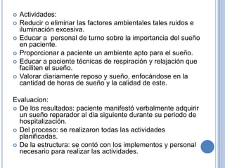    Actividades:
   Reducir o eliminar las factores ambientales tales ruidos e
    iluminación excesiva.
   Educar a personal de turno sobre la importancia del sueño
    en paciente.
   Proporcionar a paciente un ambiente apto para el sueño.
   Educar a paciente técnicas de respiración y relajación que
    faciliten el sueño.
   Valorar diariamente reposo y sueño, enfocándose en la
    cantidad de horas de sueño y la calidad de este.

Evaluacion:
 De los resultados: paciente manifestó verbalmente adquirir
  un sueño reparador al dia siguiente durante su periodo de
  hospitalización.
 Del proceso: se realizaron todas las actividades
  planificadas.
 De la estructura: se contó con los implementos y personal
  necesario para realizar las actividades.
 