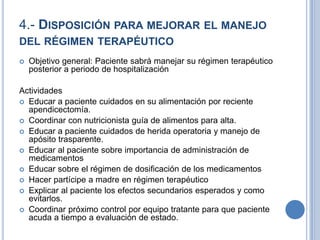 4.- DISPOSICIÓN PARA MEJORAR EL MANEJO
DEL RÉGIMEN TERAPÉUTICO
   Objetivo general: Paciente sabrá manejar su régimen terapéutico
    posterior a periodo de hospitalización

Actividades
 Educar a paciente cuidados en su alimentación por reciente
  apendicectomía.
 Coordinar con nutricionista guía de alimentos para alta.
 Educar a paciente cuidados de herida operatoria y manejo de
  apósito trasparente.
 Educar al paciente sobre importancia de administración de
  medicamentos
 Educar sobre el régimen de dosificación de los medicamentos
 Hacer partícipe a madre en régimen terapéutico
 Explicar al paciente los efectos secundarios esperados y como
  evitarlos.
 Coordinar próximo control por equipo tratante para que paciente
  acuda a tiempo a evaluación de estado.
 
