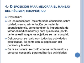 4.- DISPOSICIÓN PARA MEJORAR EL MANEJO
DEL RÉGIMEN TERAPÉUTICO

 Evaluación:
 De los resultados: Paciente tiene conciencia sobre
  cuidados en su alimentación por reciente
  apendicectomia, como también la importancia de
  tomar el medicamentos y para qué lo usa, por lo
  tanto se estima que los objetivos se han cumplido
 Del proceso: se realizaron todas las actividades
  planificadas, se contó con la disposición del
  paciente y familiar.
 De la estructura: se contó con los implementos y
  personal necesario para realizar las actividades
 