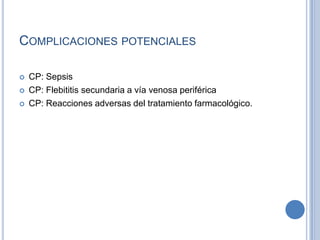 COMPLICACIONES POTENCIALES

   CP: Sepsis
   CP: Flebititis secundaria a vía venosa periférica
   CP: Reacciones adversas del tratamiento farmacológico.
 