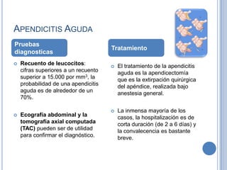 APENDICITIS AGUDA
Pruebas
                                      Tratamiento
diagnosticas
   Recuento de leucocitos:              El tratamiento de la apendicitis
    cifras superiores a un recuento       aguda es la apendicectomía
    superior a 15.000 por mm3, la         que es la extirpación quirúrgica
    probabilidad de una apendicitis       del apéndice, realizada bajo
    aguda es de alrededor de un           anestesia general.
    70%.

                                         La inmensa mayoría de los
   Ecografía abdominal y la              casos, la hospitalización es de
    tomografía axial computada            corta duración (de 2 a 6 días) y
    (TAC) pueden ser de utilidad          la convalecencia es bastante
    para confirmar el diagnóstico.        breve.
 