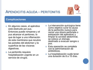 APENDICITIS AGUDA - PERITONITIS
Complicaciones

   En algunos casos, el apéndice       La intervención quirúrgica tiene
    está obstruido por pus.              como objetivo curar la causa
                                         de la peritonitis (sutura para
    Entonces puede romperse y el         cerrar una úlcera perforada o
    pus alcanzar el peritoneo, lo        extirpación del apéndice) y
    que da lugar a una inflamación       limpiar la cavidad abdominal,
    de esta membrana que recubre         se coloca un drenaje,
                                         destinado a evacuar sangre o
    las paredes del abdomen y la         pus.
    superficie de las vísceras          Esta operación se completa
    digestivas.                          con la administración de
   La peritonitis requiere              antibióticos.
    hospitalización urgente en un       La hospitalización suele tener
                                         una duración de 8 a 15 días.
    servicio de cirugía.
 