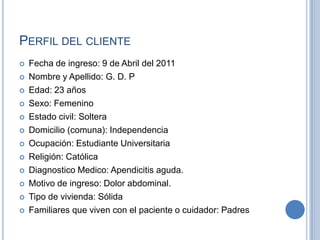 PERFIL DEL CLIENTE
   Fecha de ingreso: 9 de Abril del 2011
   Nombre y Apellido: G. D. P
   Edad: 23 años
   Sexo: Femenino
   Estado civil: Soltera
   Domicilio (comuna): Independencia
   Ocupación: Estudiante Universitaria
   Religión: Católica
   Diagnostico Medico: Apendicitis aguda.
   Motivo de ingreso: Dolor abdominal.
   Tipo de vivienda: Sólida
   Familiares que viven con el paciente o cuidador: Padres
 