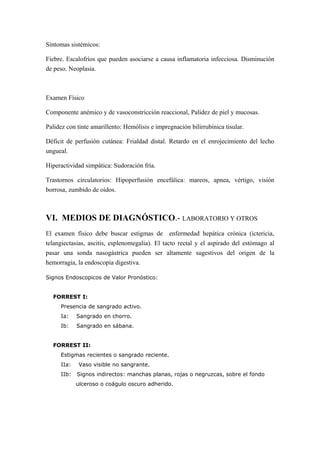 Síntomas sistémicos:
Fiebre. Escalofríos que pueden asociarse a causa inflamatoria infecciosa. Disminución
de peso. Neoplasia.
Examen Físico
Componente anémico y de vasoconstricción reaccional, Palidez de piel y mucosas.
Palidez con tinte amarillento: Hemólisis e impregnación bilirrubínica tisular.
Déficit de perfusión cutánea: Frialdad distal. Retardo en el enrojecimiento del lecho
ungueal.
Hiperactividad simpática: Sudoración fría.
Trastornos circulatorios: Hipoperfusión encefálica: mareos, apnea, vértigo, visión
borrosa, zumbido de oídos.
VI. MEDIOS DE DIAGNÓSTICO.- LABORATORIO Y OTROS
El examen físico debe buscar estigmas de enfermedad hepática crónica (ictericia,
telangiectasias, ascitis, esplenomegalia). El tacto rectal y el aspirado del estómago al
pasar una sonda nasogástrica pueden ser altamente sugestivos del origen de la
hemorragia, la endoscopia digestiva.
Signos Endoscopicos de Valor Pronóstico:
FORREST I:
Presencia de sangrado activo.
Ia: Sangrado en chorro.
Ib: Sangrado en sábana.
FORREST II:
Estigmas recientes o sangrado reciente.
IIa: Vaso visible no sangrante.
IIb: Signos indirectos: manchas planas, rojas o negruzcas, sobre el fondo
ulceroso o coágulo oscuro adherido.
 