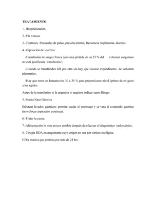 TRATAMIENTO
1.-Hospitalización.
2.-Vía venosa.
3.-Controles frecuentes de pulso, presión arterial, frecuencia respiratoria, diuresis.
4.-Reposición de volemia:
-Transfusión de sangre fresca (con una pérdida de un 25 % del volumen sanguíneo
no está justificada transfusión.)
-Cuando se transfunden GR por otra vía hay que colocar expandidores de volumen
plasmatico.
-Hay que tener un hematocrito 30 a 35 % para proporcionar nivel óptimo de oxigeno
a los tejidos.
Antes de la transfusión si la urgencia lo requiere indicar suero Ringer.
5.-Sonda Naso Gástrica
Efectuar lavados gástricos: permite vaciar el estómago y se verá el contenido gástrico
(no colocar aspiración contínua).
6.-Tratar la causa.
7.-Alimentación lo más precoz posible después de efectuar el diagnóstico endoscópico.
8.-Cirugía HDA exsanguinante cuyo origen no sea por várices esofágica.
HDA masiva que persista por más de 24 hrs.
 