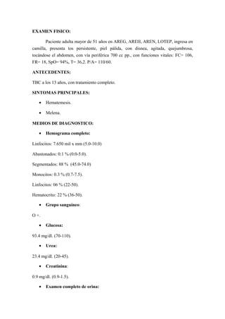EXAMEN FISICO:
Paciente adulta mayor de 51 años en AREG, AREH, AREN, LOTEP, ingresa en
camilla, presenta tos persistente, piel pálida, con disnea, agitada, quejumbrosa,
tocándose el abdomen, con vía periférica 700 cc pp., con funciones vitales: FC= 106,
FR= 18, SpO= 94%, T= 36,2. P/A= 110/60.
ANTECEDENTES:
TBC a los 13 años, con tratamiento completo.
SINTOMAS PRINCIPALES:
• Hematemesis.
• Melena.
MEDIOS DE DIAGNOSTICO:
• Hemograma completo:
Linfocitos: 7.650 mil x mm (5.0-10.0)
Abastonados: 0.1 % (0.0-5.0).
Segmentados: 88 % (45.0-74.0)
Monocitos: 0.3 % (0.7-7.5).
Linfocitos: 06 % (22-50).
Hematocrito: 22 % (36-50).
• Grupo sanguíneo:
O +.
• Glucosa:
93.4 mg/dl. (70-110).
• Urea:
23.4 mg/dl. (20-45).
• Creatinina:
0.9 mg/dl. (0.9-1.5).
• Examen completo de orina:
 