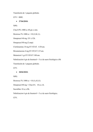 Transfusión de 1 paquete globular.
CFV + BHE.
• 27/04/2010:
NPO.
Clna 0.9% 1000 cc 40 gts x min.
Dextrosa 5% 1000 cc + H (1) K (1).
Omeprazol 40 mg. EV c/12h.
Omeprazol 80 mg (2 amp)
Clorfenamina 10 mg EV STAT. 4:30 am.
Dexametazona 4 mg EV STAT 3:15 am.
Metamizol 1 gr EV STAT 3:00 am.
Nebulización 6 gts de fenoterol + 5 cc de suero fisiológico c/6h
Transfusión de 1 paquete globular.
CFV.
• 28/04/2010:
NPO.
Dextrosa 5% 1000 cc + H (1), K (1).
Omeprazol 80 mg + Clna 0.9, 10 cc c/h.
Sucralfato 10 cc c/8h.
Nebulizacion 6 gts de fenoterol + 5 cc de suero fisiológico.
CFV.
 