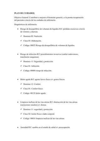 PLAN DE CUIDADOS:
Objetivo General: Contribuir a mejorar el bienestar general y a la pronta recuperación
del paciente a través de los cuidados de enfermería.
Diagnósticos de enfermería:
• Riesgo de desequilibrio de volumen de líquidos R/C pérdidas excesivas a través
de vómitos y diarreas.
 Dominio 02: Nutrición.
 Clase 05: Hidratación.
 Código: 00025 Riesgo de desequilibrio de volumen de líquidos.
• Riesgo de infección R/C procedimientos invasivos (catéter endovenoso,
transfusión sanguínea).
 Dominio 11: Seguridad y protección.
 Clase 01: Infección.
 Código: 00004 riesgo de infección.
• Dolor agudo R/C agente lesivo físico e/v gestos físicos.
 Dominio 12: Confort.
 Clase 01: Confort físico.
 Código: 00132 dolor agudo.
• Limpieza ineficaz de las vías aéreas R/C obstrucción de las vías aéreas
(secreciones nasales) e/v disnea.
 Dominio 11: seguridad y protección.
 Clase 02: lesión física o daño corporal.
 Código: 00031 limpieza ineficaz de las vías aéreas.
• Ansiedad R/C cambio en el estado de salud e/v preocupación.
 