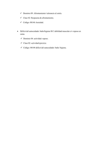  Dominio 09: Afrontamiento/ tolerancia al estrés.
 Clase 02: Respuesta de afrontamiento.
 Código: 00146 Ansiedad.
• Déficit del autocuidado: baño/higiene R/C debilidad muscular e/v reposo en
cama.
 Dominio 04: actividad- reposo.
 Clase 02: actividad/ejercicio.
 Código: 00108 déficit del autocuidado: baño/ higiene.
 