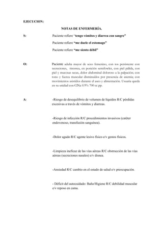 EJECUCION:
NOTAS DE ENFERMERÍA.
S: Paciente refiere “tengo vómitos y diarrea con sangre”
Paciente refiere “me duele el estomago”
Paciente refiere “me siento débil”
O: Paciente adulta mayor de sexo femenino, con tos persistente con
secreciones, rinorrea, en posición semifowler, con piel pálida, con
piel y mucosas secas, dolor abdominal doloroso a la palpación; con
tono y fuerza muscular disminuidos por presencia de anemia; con
movimientos asistidos durante el aseo y alimentación. Usuaria queda
en su unidad con ClNa 0.9% 700 cc pp.
A: -Riesgo de desequilibrio de volumen de líquidos R/C pérdidas
excesivas a través de vómitos y diarreas.
-Riesgo de infección R/C procedimientos invasivos (catéter
endovenoso, transfusión sanguínea).
-Dolor agudo R/C agente lesivo físico e/v gestos físicos.
-Limpieza ineficaz de las vías aéreas R/C obstrucción de las vías
aéreas (secreciones nasales) e/v disnea.
-Ansiedad R/C cambio en el estado de salud e/v preocupación.
- Déficit del autocuidado: Baño/Higiene R/C debilidad muscular
e/v reposo en cama.
 