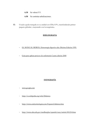 6.30 Se valora F.V.
6.50 Se continúa nebulizaciones.
E: Usuario queda tranquila en su unidad con ClNa 0.9%, transfundiendo primer
paquete globular y mejorando con la terapéutica.
BIBLIOGRAFIA
- EL MANUAL MERCK. Hemorragia digestiva alta. Décima Edición 1999.
- Guía para aplicar proceso de enfermería Cuarta edición 2008
INFOGRAFÍA
- www.google.com
- http://es.wikipedia.org/wiki/Diabetes
- http://www.endocrinologist.com/Espanol/diabetes.htm
- http://www.nlm.nih.gov/medlineplus/spanish/ency/article/001214.htm
 
