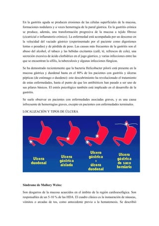 En la gastritis aguda se producen erosiones de las células superficiales de la mucosa,
formaciones nodulares y a veces hemorragia de la pared gástrica. En la gastritis crónica
se produce, además, una transformación progresiva de la mucosa a tejido fibroso
(cicatricial o inflamatorio crónico). La enfermedad está acompañada por un descenso en
la velocidad del vaciado gástrico (experimentado por el paciente como digestiones
lentas o pesadas) y de pérdida de peso. Las causas más frecuentes de la gastritis son el
abuso del alcohol, el tabaco y las bebidas excitantes (café, té, refrescos de cola), una
secreción excesiva de ácido clorhídrico en el jugo gástrico, y varias infecciones entre las
que se encuentran la sífilis, la tuberculosis y algunas infecciones fúngicas.
Se ha demostrado recientemente que la bacteria Helicobacter pilorii está presente en la
mucosa gástrica y duodenal hasta en el 80% de los pacientes con gastritis y úlceras
pépticas (de estómago o duodeno): este descubrimiento ha revolucionado el tratamiento
de estas enfermedades, hasta el punto de que los antibióticos han pasado a ser uno de
sus pilares básicos. El estrés psicológico también está implicado en el desarrollo de la
gastritis.
Se suele observar en pacientes con enfermedades asociadas graves, y es una causa
infrecuente de hemorragias graves, excepto en pacientes con enfermedades terminales.
LOCALIZACIÓN Y TIPOS DE ÚLCERA
Síndrome de Mallory Weiss:
Son desgarros de la mucosa acaecidos en el ámbito de la región cardioesofágica. Son
responsables de un 5-10 % de las HDA. El cuadro clásico es la instauración de náuseas,
vómitos o arcadas de tos, como antecedente previo a la hematemesis. Se describió
 