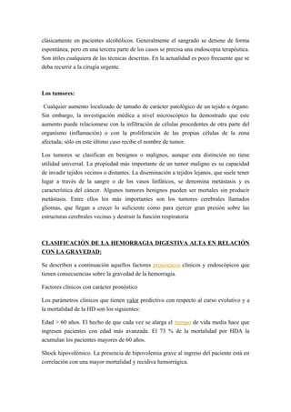 clásicamente en pacientes alcohólicos. Generalmente el sangrado se detiene de forma
espontánea, pero en una tercera parte de los casos se precisa una endoscopia terapéutica.
Son útiles cualquiera de las técnicas descritas. En la actualidad es poco frecuente que se
deba recurrir a la cirugía urgente.
Los tumores:
Cualquier aumento localizado de tamaño de carácter patológico de un tejido u órgano.
Sin embargo, la investigación médica a nivel microscópico ha demostrado que este
aumento puede relacionarse con la infiltración de células procedentes de otra parte del
organismo (inflamación) o con la proliferación de las propias células de la zona
afectada; sólo en este último caso recibe el nombre de tumor.
Los tumores se clasifican en benignos o malignos, aunque esta distinción no tiene
utilidad universal. La propiedad más importante de un tumor maligno es su capacidad
de invadir tejidos vecinos o distantes. La diseminación a tejidos lejanos, que suele tener
lugar a través de la sangre o de los vasos linfáticos, se denomina metástasis y es
característica del cáncer. Algunos tumores benignos pueden ser mortales sin producir
metástasis. Entre ellos los más importantes son los tumores cerebrales llamados
gliomas, que llegan a crecer lo suficiente como para ejercer gran presión sobre las
estructuras cerebrales vecinas y destruir la función respiratoria
CLASIFICACIÓN DE LA HEMORRAGIA DIGESTIVA ALTA EN RELACIÓN
CON LA GRAVEDAD:
Se describen a continuación aquellos factores pronósticos clínicos y endoscópicos que
tienen consecuencias sobre la gravedad de la hemorragia.
Factores clínicos con carácter pronóstico
Los parámetros clínicos que tienen valor predictivo con respecto al curso evolutivo y a
la mortalidad de la HD son los siguientes:
Edad > 60 años. El hecho de que cada vez se alarga el tiempo de vida media hace que
ingresen pacientes con edad más avanzada. El 73 % de la mortalidad por HDA la
acumulan los pacientes mayores de 60 años.
Shock hipovolémico. La presencia de hipovolemia grave al ingreso del paciente está en
correlación con una mayor mortalidad y recidiva hemorrágica.
 