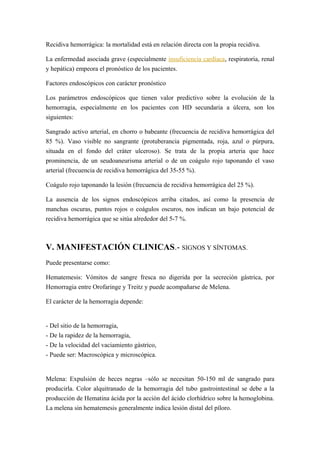 Recidiva hemorrágica: la mortalidad está en relación directa con la propia recidiva.
La enfermedad asociada grave (especialmente insuficiencia cardíaca, respiratoria, renal
y hepática) empeora el pronóstico de los pacientes.
Factores endoscópicos con carácter pronóstico
Los parámetros endoscópicos que tienen valor predictivo sobre la evolución de la
hemorragia, especialmente en los pacientes con HD secundaria a úlcera, son los
siguientes:
Sangrado activo arterial, en chorro o babeante (frecuencia de recidiva hemorrágica del
85 %). Vaso visible no sangrante (protuberancia pigmentada, roja, azul o púrpura,
situada en el fondo del cráter ulceroso). Se trata de la propia arteria que hace
prominencia, de un seudoaneurisma arterial o de un coágulo rojo taponando el vaso
arterial (frecuencia de recidiva hemorrágica del 35-55 %).
Coágulo rojo taponando la lesión (frecuencia de recidiva hemorrágica del 25 %).
La ausencia de los signos endoscópicos arriba citados, así como la presencia de
manchas oscuras, puntos rojos o coágulos oscuros, nos indican un bajo potencial de
recidiva hemorrágica que se sitúa alrededor del 5-7 %.
V. MANIFESTACIÓN CLINICAS.- SIGNOS Y SÍNTOMAS.
Puede presentarse como:
Hematemesis: Vómitos de sangre fresca no digerida por la secreción gástrica, por
Hemorragia entre Orofaringe y Treitz y puede acompañarse de Melena.
El carácter de la hemorragia depende:
- Del sitio de la hemorragia,
- De la rapidez de la hemorragia,
- De la velocidad del vaciamiento gástrico,
- Puede ser: Macroscópica y microscópica.
Melena: Expulsión de heces negras –sólo se necesitan 50-150 ml de sangrado para
producirla. Color alquitranado de la hemorragia del tubo gastrointestinal se debe a la
producción de Hematina ácida por la acción del ácido clorhídrico sobre la hemoglobina.
La melena sin hematemesis generalmente indica lesión distal del píloro.
 