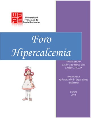 Foro
Hipercalcemia
Presentado por
Esther Nay Blanco Toro
Código: 1800229
Presentado a
Ruby Elizabeth Vargas Toloza
Enfermera
Cúcuta
2011
 