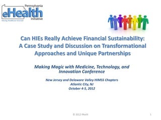 Can HIEs Really Achieve Financial Sustainability:
A Case Study and Discussion on Transformational
Approaches and Unique Partnerships
© 2012 PAeHI 1
Making Magic with Medicine, Technology, and
Innovation Conference
New Jersey and Delaware Valley HIMSS Chapters
Atlantic City, NJ
October 4-5, 2012
 