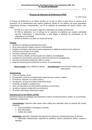 Universidad Nacional de Salta. Sede Regional Tartagal . Carrera de Enfemería. IESP. 2011
                                            5to TALLER INTEGRADOR
                                                                                                                    Pag. 1



                             Proceso de Atención de Enfermería (PAE)
                                                                                                           Lic. Pedro Rueda


El Proceso de Enfermería es el método científico por el cual se aplica la base teórica al ejercicio de la
enfermería. Es un planteamiento para resolver problemas, basado en una reflexión que exige capacidades
cognoscitivas, técnicas e interpersonales, cuyo fin es satisfacer las necesidades del usuario. (Smith y cols.
1999).
      El PAE es un marco que ayuda a organizar y sistematizar los cuidado de Enfermería.
      El PAE es deliberativo, con un enfoque en la resolución de problemas que requiere habilidades
       técnicas, cognoscitivas e interpersonales, y esta dirigido a satisfacer las necesidades de los
       destinatarios y sus familias.
      El PAE es dinámico y se altera con el paso del tiempo.

Ventajas
 Identifica con claridad la problemática del usuario.
 Da al usuario atención integral, continua e individualizada.
 Establece prioridades y fija metas de acción asegurando la calidad de la atención de la enfermería.
 Facilita la comunicación en el cuidado.
 Favorece la educación del usuario.
 Al ser dinámico y flexible, permite el ajuste a los cambios y la investigación
 Actualiza los conocimientos y proporciona información para futuras investigaciones.
 Favorece el crecimiento profesional y define su campo.
 Dirige las intervenciones de enfermería al usuario, no a la enfermedad.

      Para el usuario: mayor calidad de cuidados.          Para Enfermería: ahorra recursos, tiempo y evita
                                                                            duplicaciones.

Características
 Tiene una finalidad, es útil.
 Es sistemático y parte de un planteamiento organizado para cumplir un objetivo.
 Es dinámico, responde a un cambio continuo.
 Es interactivo, se basa en la relación enfermería-usuario.
 Es flexible, se adapta en cualquier área.
 Tiene una base teórica, de conocimientos científicos y humanísticos.
 Se aplica a cualquier modelo teórico de enfermería.
 Se evalúa, autocorrige y esfuerza por mejorar.

Requisitos para el uso efectivo del PAE
Enfermería requiere de estrategias para desarrollar al máximo el potencial Humano, basado en conocimientos,
habilidades y experiencias.

   Conocimientos: Enfermería debe poseer bases sólidas para desarrollar todos los aspectos del cuidado
   enfermero.
        Ciencias Biológicas, Psicológicas y Sociales.
        Ética del cuidado.
        Gestión del cuidado.

   Habilidades: capacidad y disposición para ejecutar con destreza los métodos del proceso de atención.
       Habilidades Interpersonales: capacidad de establecer relación interpersonal efectiva, empatía y
      liderazgo.
 