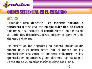 10
-Cualquier otro depósito en moneda nacional o
extranjera que se realicen en cualquier tipo de cuenta
que tenga a su nombre el contribuyente en alguna de
las entidades financieras o sociedades cooperativas de
ahorro y préstamo.
-Se exceptúan los depósitos en cuenta individual de
ahorro para el retiro hasta por el monto de las
aportaciones realizado de manera obligatoria y las
aportaciones voluntarias y complementarias hasta por
un monto de 20 salarios mínimos elevados al año.
ORDEN SECUENCIAL EN EL EMBARGO
ART. 155
 