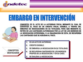CONCEPTO:
CONCEPTO: ES EL ACTO DE LA AUTORIDAD FISCAL MEDIANTE EL CUAL SE
ES EL ACTO DE LA AUTORIDAD FISCAL MEDIANTE EL CUAL SE
GARANTIZA EL PAGO DE UN CREDITO FISCAL EXIGIBLE, A TRAVES DEL
GARANTIZA EL PAGO DE UN CREDITO FISCAL EXIGIBLE, A TRAVES DEL
EMBARGO DE NEGOCIACIONES EN SU TOTALIDAD, PARA QUE MEDIANTE EL
EMBARGO DE NEGOCIACIONES EN SU TOTALIDAD, PARA QUE MEDIANTE EL
RETIRO DE LAS CANTIDADES AUTORIZADAS POR LA LEY DE LOS INGRESOS DE
RETIRO DE LAS CANTIDADES AUTORIZADAS POR LA LEY DE LOS INGRESOS DE
LA NEGOCIACION INTERVENIDA, O LA ENAJENACION DE ESTA, SE RECUPEREN
LA NEGOCIACION INTERVENIDA, O LA ENAJENACION DE ESTA, SE RECUPEREN
LAS CANTIDADES QUE SE ADEUDAN AL FISCO.
LAS CANTIDADES QUE SE ADEUDAN AL FISCO.
1) ES UN ACTO DE AUTORIDAD;
2) CREDITO EXIGIBLE;
3) SE EMBARGA LA NEGOCIACION EN SU TOTALIDAD;
4) SE RECUPERAN CANTIDADES DE LOS INGRESOS
PROPIOS DE LA NEGOCIACION, Y EN SU CASO;
5) SE ENAJENA LA NEGOCIACION.
CONCEPTOS
DESTACADOS
 