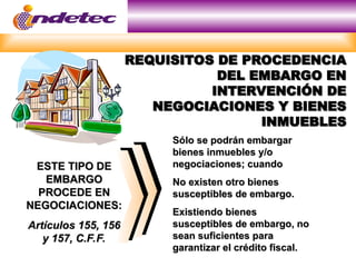 REQUISITOS DE PROCEDENCIA
REQUISITOS DE PROCEDENCIA
DEL EMBARGO EN
DEL EMBARGO EN
INTERVENCIÓN DE
INTERVENCIÓN DE
NEGOCIACIONES Y BIENES
NEGOCIACIONES Y BIENES
INMUEBLES
INMUEBLES
ESTE TIPO DE
ESTE TIPO DE
EMBARGO
EMBARGO
PROCEDE EN
PROCEDE EN
NEGOCIACIONES:
NEGOCIACIONES:
Artículos 155, 156
Artículos 155, 156
y 157, C.F.F.
y 157, C.F.F.
Sólo se podrán embargar
Sólo se podrán embargar
bienes inmuebles y/o
bienes inmuebles y/o
negociaciones; cuando
negociaciones; cuando
No existen otro bienes
No existen otro bienes
susceptibles de embargo.
susceptibles de embargo.
Existiendo bienes
Existiendo bienes
susceptibles de embargo, no
susceptibles de embargo, no
sean suficientes para
sean suficientes para
garantizar el crédito fiscal.
garantizar el crédito fiscal.
 