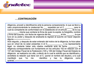 diligencia, procedí a identificarme ante la persona compareciente, lo que se llevó a
diligencia, procedí a identificarme ante la persona compareciente, lo que se llevó a
cabo proporcionándole la credencial No ___ expedida por el C ________ para lo
cabo proporcionándole la credencial No ___ expedida por el C ________ para lo
cual es competente de conformidad con lo establecido en el artículo ____ de la Ley
cual es competente de conformidad con lo establecido en el artículo ____ de la Ley
__________, misma que contiene la firma de quien la expide, la fotografía, nombre
__________, misma que contiene la firma de quien la expide, la fotografía, nombre
y firma del suscrito, con fecha de vigencia del día_________ al día _______, la que
y firma del suscrito, con fecha de vigencia del día_________ al día _______, la que
tuvo en su poder y después de analizarla la regresó al suscrito sin hacer objeción
tuvo en su poder y después de analizarla la regresó al suscrito sin hacer objeción
alguna.-------------------------
alguna.-------------------------
Acto seguido, y después de estar enterado del motivo de la diligencia, le hice saber
Acto seguido, y después de estar enterado del motivo de la diligencia, le hice saber
que en virtud de no estar presentes ni el C______________ o su representante
que en virtud de no estar presentes ni el C______________ o su representante
legal, no obstante haber sido citados mediante acta de fecha ________, la
legal, no obstante haber sido citados mediante acta de fecha ________, la
diligencia correspondiente con fundamento en los artículos 152 en relación con el
diligencia correspondiente con fundamento en los artículos 152 en relación con el
137 del Código Fiscal de la Federación (145 y 129 del Código Fiscal del Estado) la
137 del Código Fiscal de la Federación (145 y 129 del Código Fiscal del Estado) la
diligencia se realizaría con ella, a efecto de lo cual le solicité que se identificara y
diligencia se realizaría con ella, a efecto de lo cual le solicité que se identificara y
acreditara la relación que tiene con el C. (poner el nombre del deudor), a lo cual
acreditara la relación que tiene con el C. (poner el nombre del deudor), a lo cual
manifestó que “no me identifico y haz tu diligencia como
manifestó que “no me identifico y haz tu diligencia como
quieras”.-------------------------------------------------------------------------
quieras”.-------------------------------------------------------------------------
….CONTINUACIÓN
 