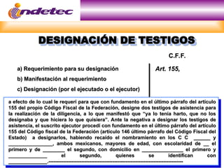 a efecto de lo cual le requerí para que con fundamento en el último párrafo del artículo
a efecto de lo cual le requerí para que con fundamento en el último párrafo del artículo
155 del propio Código Fiscal de la Federación, designe dos testigos de asistencia para
155 del propio Código Fiscal de la Federación, designe dos testigos de asistencia para
la realización de la diligencia, a lo que manifestó que “ya lo tenía harto, que no los
la realización de la diligencia, a lo que manifestó que “ya lo tenía harto, que no los
designaba y que hiciera lo que quisiera”. Ante la negativa a designar los testigos de
designaba y que hiciera lo que quisiera”. Ante la negativa a designar los testigos de
asistencia, el suscrito ejecutor procedí con fundamento en el último párrafo del artículo
asistencia, el suscrito ejecutor procedí con fundamento en el último párrafo del artículo
155 del Código fiscal de la Federación (artículo 146 último párrafo del Código Fiscal del
155 del Código fiscal de la Federación (artículo 146 último párrafo del Código Fiscal del
Estado) a designarlos, habiendo recaído el nombramiento en los C C ______ y
Estado) a designarlos, habiendo recaído el nombramiento en los C C ______ y
________________, ambos mexicanos, mayores de edad, con escolaridad de __ el
________________, ambos mexicanos, mayores de edad, con escolaridad de __ el
primero y de ________ el segundo, con domicilio en _______________ el primero y
primero y de ________ el segundo, con domicilio en _______________ el primero y
______________ el segundo, quienes se identifican con
______________ el segundo, quienes se identifican con
______________.----------------------------------------------------------------------------------
______________.----------------------------------------------------------------------------------
DESIGNACIÓN DE TESTIGOS
DESIGNACIÓN DE TESTIGOS
a) Requerimiento para su designación
a) Requerimiento para su designación
b) Manifestación al requerimiento
b) Manifestación al requerimiento
c) Designación (por el ejecutado o el ejecutor)
c) Designación (por el ejecutado o el ejecutor)
Art. 155,
Art. 155,
C.F.F.
C.F.F.
 