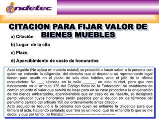 CITACION PARA FIJAR VALOR DE
CITACION PARA FIJAR VALOR DE
BIENES MUEBLES
BIENES MUEBLES
a) Citación
a) Citación
b) Lugar de la cita
b) Lugar de la cita
c) Plazo
c) Plazo
d) Apercibimiento de costo de honorarios
d) Apercibimiento de costo de honorarios
Acto seguido (No aplica en materia estatal) se procedió a hacer saber a la persona con
quien se entiende la diligencia, del derecho que el deudor o su representante legal
tienen para acudir en el plazo de seis días hábiles, ante el jefe de la oficina
recaudadora No ___ ubicada en la calle ______ en esta ciudad, para que con
fundamento en el artículo 175 del Código fiscal de la Federación, se establezca de
común acuerdo el valor que servirá de base para en su caso proceder a la enajenación
de los bienes embargados, apercibiéndole que en caso de no hacerlo, se designará
perito valuador cuyos honorarios serán pagados por el deudor en los términos del
penúltimo párrafo del artículo 150 del ordenamiento antes citado.-
Acto seguido se requirió a la persona con quien se entiende la diligencia para que
firmara el acta, habiendo señalado que “era yo un necio, que no entendía lo que se me
decía, y que por tanto, no firmaba”.----------------------------------------
 