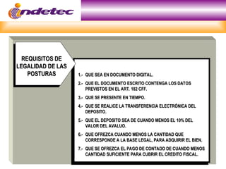 1.-
1.- QUE SEA EN DOCUMENTO DIGITAL.
QUE SEA EN DOCUMENTO DIGITAL.
2.-
2.- QUE EL DOCUMENTO ESCRITO CONTENGA LOS DATOS
QUE EL DOCUMENTO ESCRITO CONTENGA LOS DATOS
PREVISTOS EN EL ART. 182 CFF.
PREVISTOS EN EL ART. 182 CFF.
3.-
3.- QUE SE PRESENTE EN TIEMPO.
QUE SE PRESENTE EN TIEMPO.
4.-
4.- QUE SE REALICE LA TRANSFERENCIA ELECTRÓNICA DEL
QUE SE REALICE LA TRANSFERENCIA ELECTRÓNICA DEL
DEPOSITO.
DEPOSITO.
5.-
5.- QUE EL DEPOSITO SEA DE CUANDO MENOS EL 10% DEL
QUE EL DEPOSITO SEA DE CUANDO MENOS EL 10% DEL
VALOR DEL AVALUO.
VALOR DEL AVALUO.
6.-
6.- QUE OFREZCA CUANDO MENOS LA CANTIDAD QUE
QUE OFREZCA CUANDO MENOS LA CANTIDAD QUE
CORRESPONDE A LA BASE LEGAL, PARA ADQUIRIR EL BIEN.
CORRESPONDE A LA BASE LEGAL, PARA ADQUIRIR EL BIEN.
7.-
7.- QUE SE OFREZCA EL PAGO DE CONTADO DE CUANDO MENOS
QUE SE OFREZCA EL PAGO DE CONTADO DE CUANDO MENOS
CANTIDAD SUFICIENTE PARA CUBRIR EL CREDITO FISCAL.
CANTIDAD SUFICIENTE PARA CUBRIR EL CREDITO FISCAL.
REQUISITOS DE
REQUISITOS DE
LEGALIDAD DE LAS
LEGALIDAD DE LAS
POSTURAS
POSTURAS
 