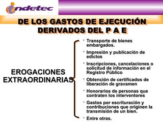 DE LOS GASTOS DE EJECUCIÓN
DERIVADOS DEL P A E
EROGACIONES
EROGACIONES
EXTRAORDINARIAS
EXTRAORDINARIAS

Transporte de bienes
Transporte de bienes
embargados.
embargados.

Impresión y publicación de
Impresión y publicación de
edictos
edictos

Inscripciones, cancelaciones o
Inscripciones, cancelaciones o
solicitud de información en el
solicitud de información en el
Registro Público
Registro Público

Obtención de certificados de
Obtención de certificados de
liberación de gravamen
liberación de gravamen

Honorarios de personas que
Honorarios de personas que
contraten los interventores
contraten los interventores

Gastos por escrituración y
Gastos por escrituración y
contribuciones que originen la
contribuciones que originen la
transmisión de un bien.
transmisión de un bien.

Entre otras.
Entre otras.
 