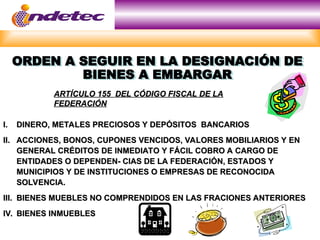 ORDEN A SEGUIR EN LA DESIGNACIÓN DE
BIENES A EMBARGAR
I.
I. DINERO, METALES PRECIOSOS Y DEPÓSITOS BANCARIOS
DINERO, METALES PRECIOSOS Y DEPÓSITOS BANCARIOS
II.
II. ACCIONES, BONOS, CUPONES VENCIDOS, VALORES MOBILIARIOS Y EN
ACCIONES, BONOS, CUPONES VENCIDOS, VALORES MOBILIARIOS Y EN
GENERAL CRÉDITOS DE INMEDIATO Y FÁCIL COBRO A CARGO DE
GENERAL CRÉDITOS DE INMEDIATO Y FÁCIL COBRO A CARGO DE
ENTIDADES O DEPENDEN- CIAS DE LA FEDERACIÓN, ESTADOS Y
ENTIDADES O DEPENDEN- CIAS DE LA FEDERACIÓN, ESTADOS Y
MUNICIPIOS Y DE INSTITUCIONES O EMPRESAS DE RECONOCIDA
MUNICIPIOS Y DE INSTITUCIONES O EMPRESAS DE RECONOCIDA
SOLVENCIA.
SOLVENCIA.
III.
III. BIENES MUEBLES NO COMPRENDIDOS EN LAS FRACIONES ANTERIORES
BIENES MUEBLES NO COMPRENDIDOS EN LAS FRACIONES ANTERIORES
IV.
IV. BIENES INMUEBLES
BIENES INMUEBLES
ARTÍCULO 155 DEL CÓDIGO FISCAL DE LA
ARTÍCULO 155 DEL CÓDIGO FISCAL DE LA
FEDERACIÓN
FEDERACIÓN
 