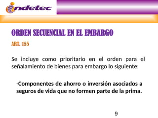 9
Se incluye como prioritario en el orden para el
señalamiento de bienes para embargo lo siguiente:
-Componentes de ahorro o inversión asociados a
seguros de vida que no formen parte de la prima.
ORDEN SECUENCIAL EN EL EMBARGO
ART. 155
 