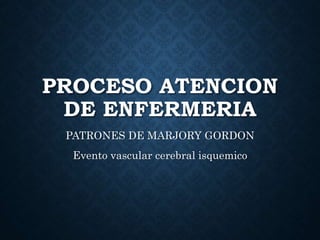 PROCESO ATENCION
DE ENFERMERIA
PATRONES DE MARJORY GORDON
Evento vascular cerebral isquemico
 