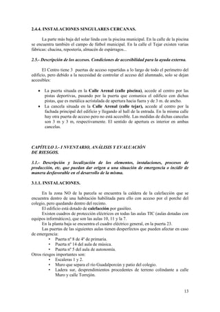 13
2.4.4. INSTALACIONES SINGULARES CERCANAS.
La parte más baja del solar linda con la piscina municipal. En la calle de la piscina
se encuentra también el campo de fútbol municipal. En la calle el Tejar existen varias
fábricas: chacina, repostería, almacén de espárragos...
2.5.- Descripción de los accesos. Condiciones de accesibilidad para la ayuda externa.
El Centro tiene 3 puertas de acceso repartidas a lo largo de todo el perímetro del
edificio, pero debido a la necesidad de controlar el acceso del alumnado, solo se dejan
accesibles:
 La puerta situada en la Calle Arenal (calle piscina), accede al centro por las
pistas deportivas, pasando por la puerta que comunica el edificio con dichas
pistas, que es metálica acristalada de apertura hacia fuera y de 3 m. de ancho.
 La cancela situada en la Calle Arenal (calle tejar), accede al centro por la
fachada principal del edificio y llegando al hall de la entrada. En la misma calle
hay otra puerta de acceso pero no está accesible. Las medidas de dichas cancelas
son 3 m y 3 m, respectivamente. El sentido de apertura es interior en ambas
cancelas.
CAPÍTULO 3.- I NVENTARIO, ANÁLISIS Y EVALUACIÓN
DE RIESGOS.
3.1.- Descripción y localización de los elementos, instalaciones, procesos de
producción, etc. que puedan dar origen a una situación de emergencia o incidir de
manera desfavorable en el desarrollo de la misma.
3.1.1. INSTALACIONES.
En la zona NO de la parcela se encuentra la caldera de la calefacción que se
encuentra dentro de una habitación habilitada para ello con acceso por el porche del
colegio, pero quedando dentro del recinto.
El edificio está dotado de calefacción por gasóleo.
Existen cuadros de protección eléctricos en todas las aulas TIC (aulas dotadas con
equipos informáticos), que son las aulas 10, 11 y la 7.
En la planta baja se encuentra el cuadro eléctrico general, en la puerta 23.
Las puertas de las siguientes aulas tienen desperfectos que pueden afectar en caso
de emergencia:
• Puerta nº 8 de 4º de primaria.
• Puerta nº 14 del aula de música.
• Puerta nº 5 del aula de autonomía.
Otros riesgos importantes son:
• Escaleras 1 y 2.
• Muro que separa el río Guadalporcún y patio del colegio.
• Ladera sur, desprendimientos procedentes de terreno colindante a calle
Muro y calle Torrejón.
 