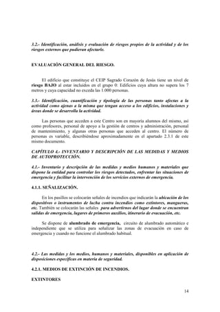 14
3.2.- Identificación, análisis y evaluación de riesgos propios de la actividad y de los
riesgos externos que pudieran afectarle.
EVALUACIÓN GENERAL DEL RIESGO.
El edificio que constituye el CEIP Sagrado Corazón de Jesús tiene un nivel de
riesgo BAJO al estar incluidos en el grupo 0: Edificios cuya altura no supera los 7
metros y cuya capacidad no exceda las 1.000 personas.
3.3.- Identificación, cuantificación y tipología de las personas tanto afectas a la
actividad como ajenas a la misma que tengan acceso a los edificios, instalaciones y
áreas donde se desarrolla la actividad.
Las personas que acceden a este Centro son en mayoría alumnos del mismo, así
como profesores, personal de apoyo a la gestión de centros y administración, personal
de mantenimiento, y algunas otras personas que acceden al centro. El número de
personas es variable, describiéndose aproximadamente en el apartado 2.3.1 de este
mismo documento.
CAPÍTULO 4.- INVENTARIO Y DESCRIPCIÓN DE LAS MEDIDAS Y MEDIOS
DE AUTOPROTECCIÓN.
4.1.- Inventario y descripción de las medidas y medios humanos y materiales que
dispone la entidad para controlar los riesgos detectados, enfrentar las situaciones de
emergencia y facilitar la intervención de los servicios externos de emergencia.
4.1.1. SEÑALIZACIÓN.
En los pasillos se colocarán señales de incendios que indicarán la ubicación de los
dispositivos o instrumentos de lucha contra incendios como extintores, mangueras,
etc. También se colocarán las señales para advertirnos del lugar donde se encuentran
salidas de emergencia, lugares de primeros auxilios, itinerario de evacuación, etc.
Se dispone de alumbrado de emergencia, circuito de alumbrado automático e
independiente que se utiliza para señalizar las zonas de evacuación en caso de
emergencia y cuando no funcione el alumbrado habitual.
4.2.- Las medidas y los medios, humanos y materiales, disponibles en aplicación de
disposiciones específicas en materia de seguridad.
4.2.1. MEDIOS DE EXTINCIÓN DE INCENDIOS.
EXTINTORES
 